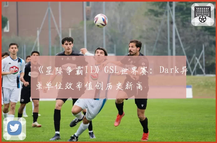 《星际争霸II》GSL世界赛：Dark异虫单位效率值创历史新高