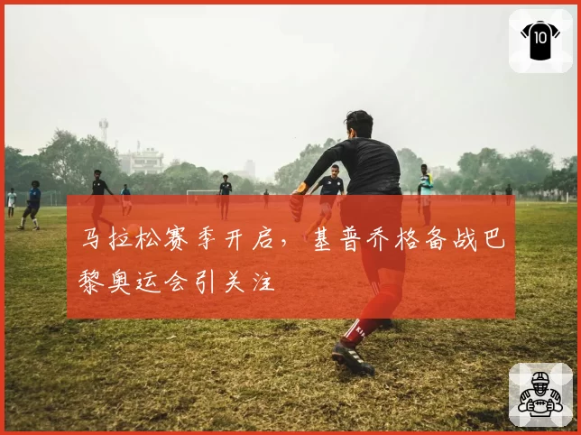 马拉松赛季开启,基普乔格备战巴黎奥运会引关注