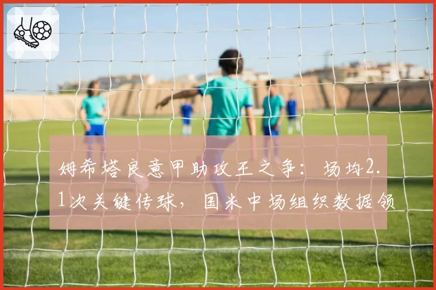 姆希塔良意甲助攻王之争:场均2.1次关键传球,国米中场组织数据领跑