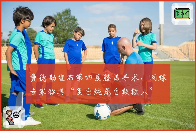 费德勒宣布第四度膝盖手术,网球专家称其“复出纯属自欺欺人”