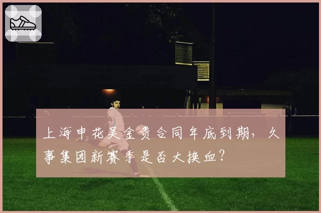 上海申花吴金贵合同年底到期，久事集团新赛季是否大换血？