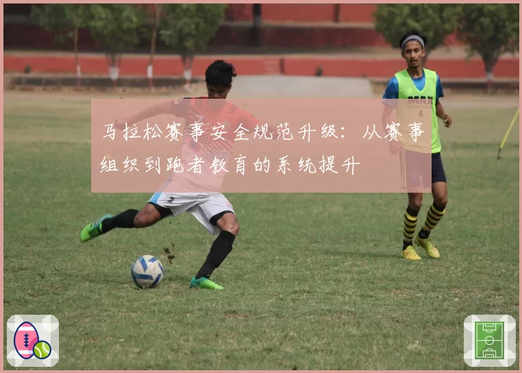 马拉松赛事安全规范升级:从赛事组织到跑者教育的系统提升