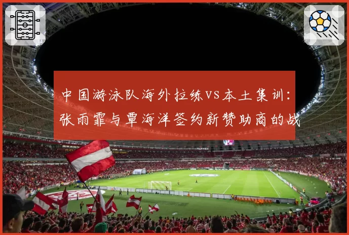 中国游泳队海外拉练vs本土集训:张雨霏与覃海洋签约新赞助商的战略布局对比