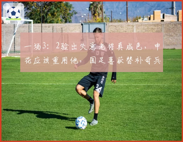 一场3:2验出失意老将真成色,申花应该重用他,国足喜获替补奇兵