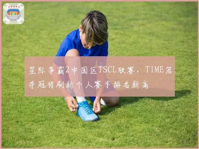 星际争霸2中国区TSCL联赛，TIME若夺冠将刷新个人赛季排名新高