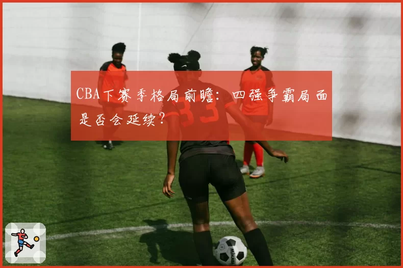 CBA下赛季格局前瞻：四强争霸局面是否会延续？