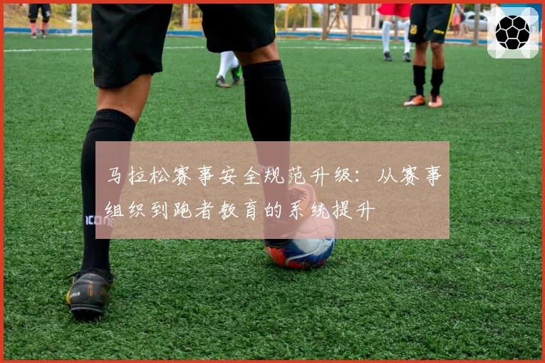 马拉松赛事安全规范升级：从赛事组织到跑者教育的系统提升