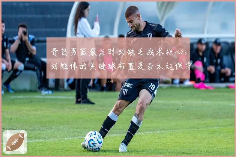青岛男篮最后时刻缺乏战术核心，刘维伟的关键球布置是否太过保守？