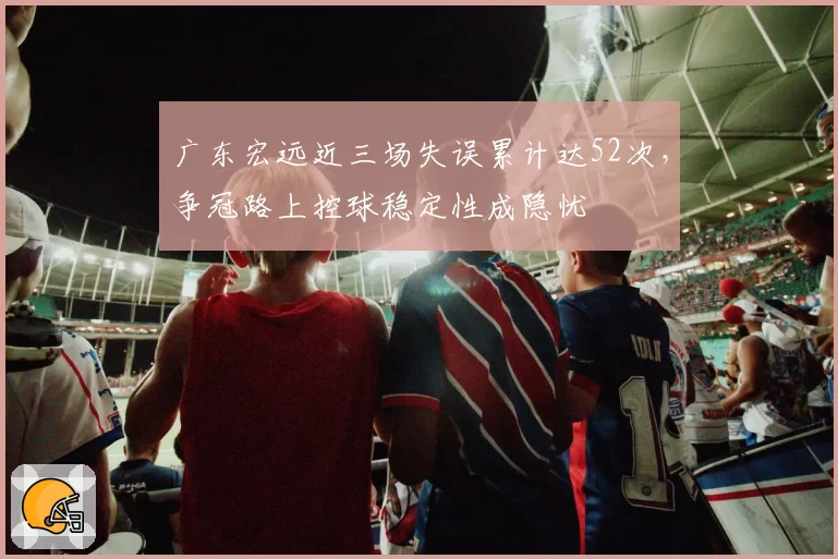广东宏远近三场失误累计达52次,争冠路上控球稳定性成隐忧