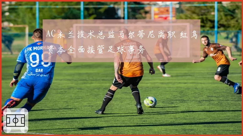 AC米兰技术总监马尔蒂尼离职 红鸟资本全面接管足球事务