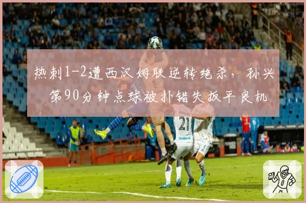热刺1-2遭西汉姆联逆转绝杀，孙兴慜第90分钟点球被扑错失扳平良机