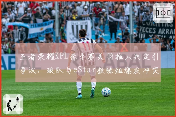 王者荣耀KPL春季赛关羽推人判定引争议,狼队与eStar教练组爆发冲突