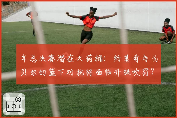 年总决赛潜在火药桶:约基奇与戈贝尔的篮下对抗将面临升级吹罚?