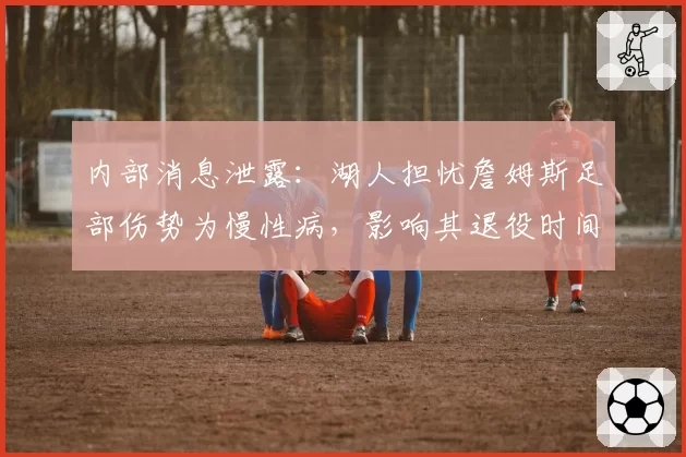 内部消息泄露：湖人担忧詹姆斯足部伤势为慢性病，影响其退役时间表？