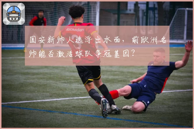 国安新帅人选浮出水面，前欧洲名帅能否激活球队争冠基因？
