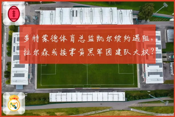 多特蒙德体育总监凯尔续约遇阻,拉尔森或接掌黄黑军团建队大权?