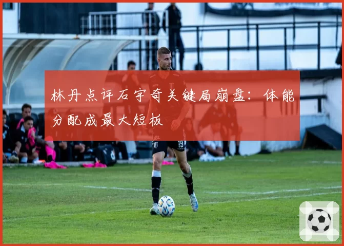 林丹点评石宇奇关键局崩盘：体能分配成最大短板