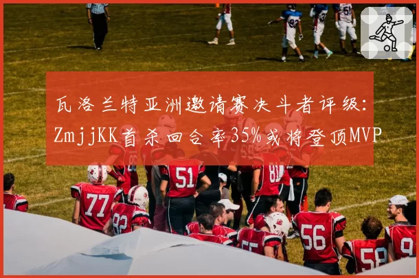 瓦洛兰特亚洲邀请赛决斗者评级:ZmjjKK首杀回合率35%或将登顶MVP榜