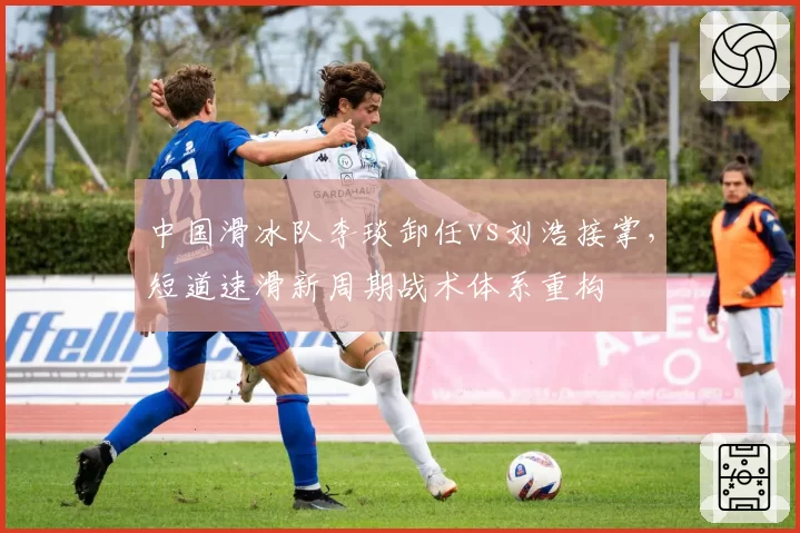 中国滑冰队李琰卸任vs刘浩接掌,短道速滑新周期战术体系重构