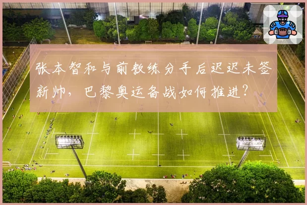 张本智和与前教练分手后迟迟未签新帅，巴黎奥运备战如何推进？