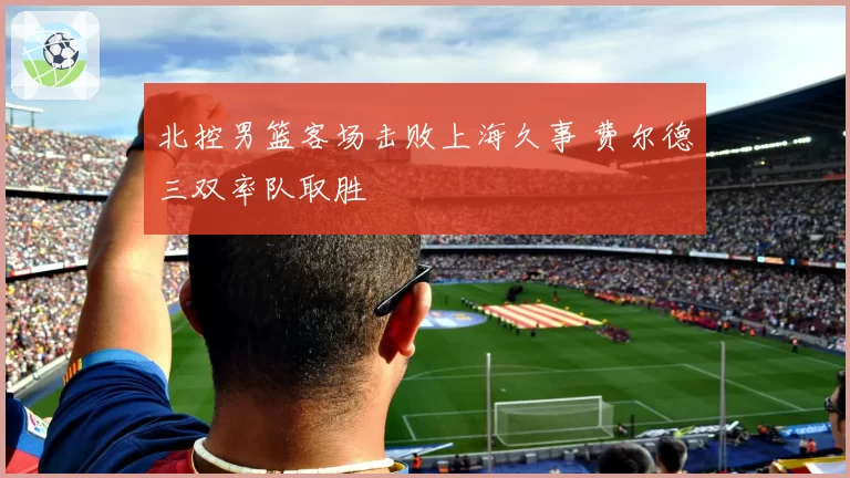 北控男篮客场击败上海久事 费尔德三双率队取胜