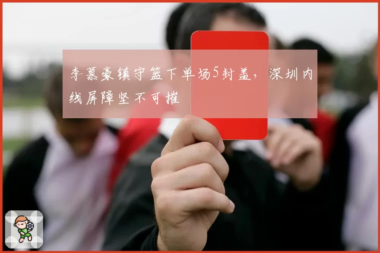 李慕豪镇守篮下单场5封盖,深圳内线屏障坚不可摧