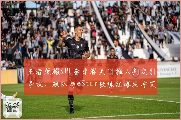 王者荣耀KPL春季赛关羽推人判定引争议,狼队与eStar教练组爆发冲突