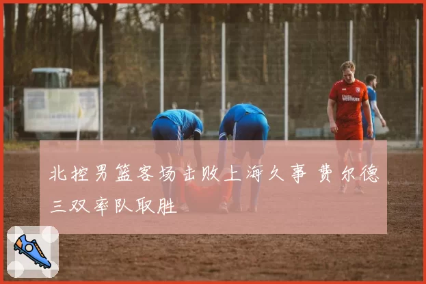 北控男篮客场击败上海久事 费尔德三双率队取胜