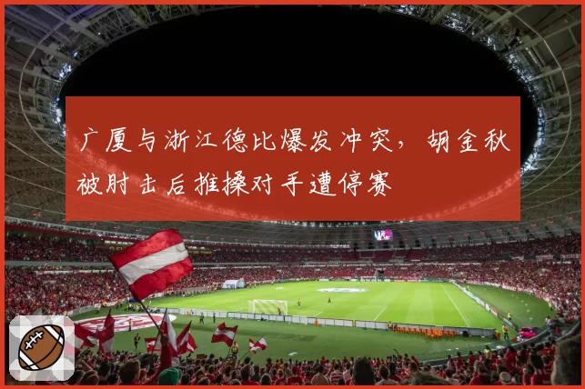 广厦与浙江德比爆发冲突，胡金秋被肘击后推搡对手遭停赛