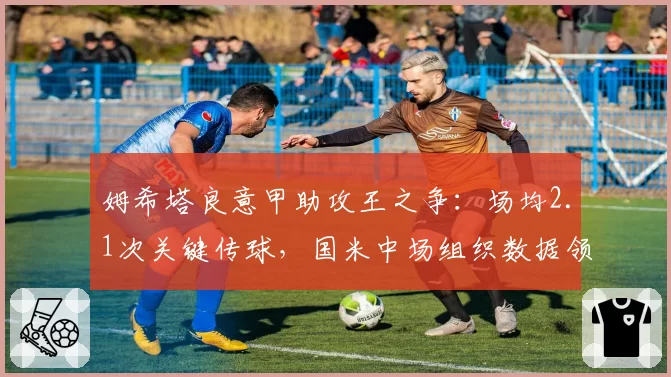 姆希塔良意甲助攻王之争:场均2.1次关键传球,国米中场组织数据领跑