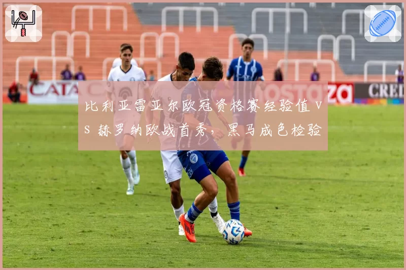 比利亚雷亚尔欧冠资格赛经验值 vs 赫罗纳欧战首秀，黑马成色检验