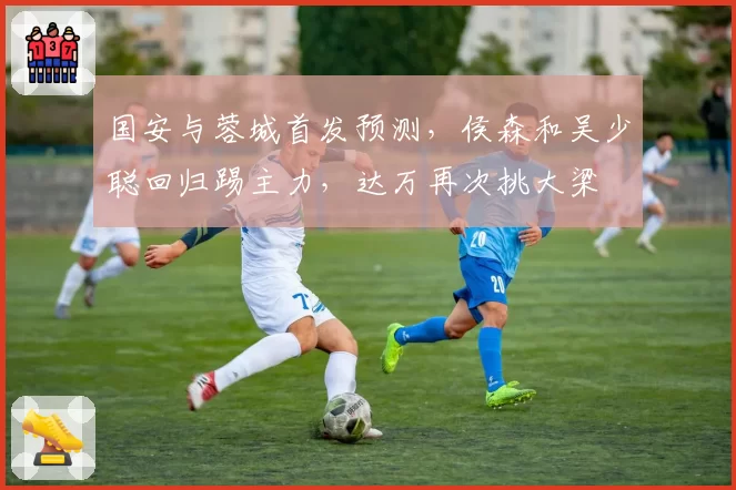 国安与蓉城首发预测，侯森和吴少聪回归踢主力，达万再次挑大梁