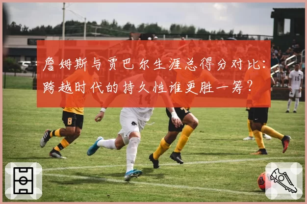 詹姆斯与贾巴尔生涯总得分对比：跨越时代的持久性谁更胜一筹？