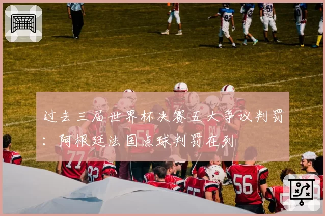 过去三届世界杯决赛五大争议判罚：阿根廷法国点球判罚在列