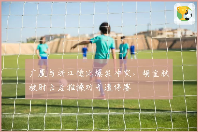 广厦与浙江德比爆发冲突，胡金秋被肘击后推搡对手遭停赛