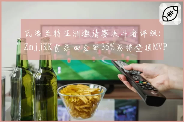 瓦洛兰特亚洲邀请赛决斗者评级:ZmjjKK首杀回合率35%或将登顶MVP榜