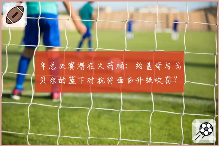 年总决赛潜在火药桶:约基奇与戈贝尔的篮下对抗将面临升级吹罚?