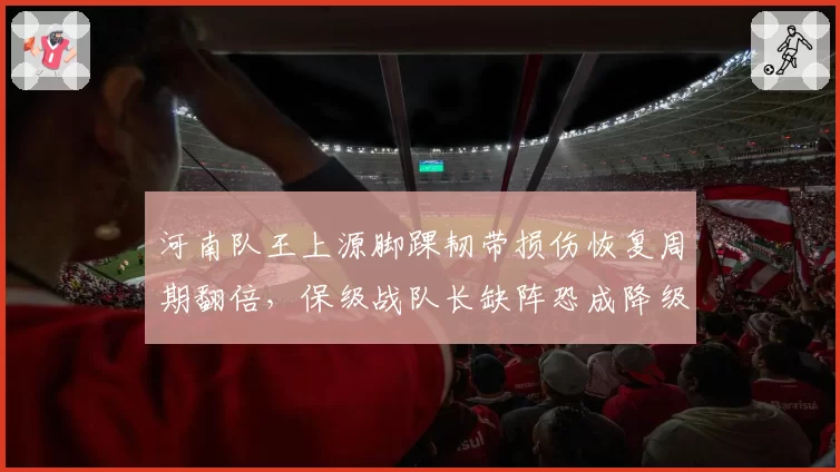 河南队王上源脚踝韧带损伤恢复周期翻倍，保级战队长缺阵恐成降级导火索