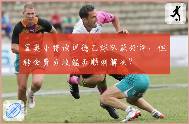 国奥小将试训德乙球队获好评,但转会费分歧能否顺利解决?