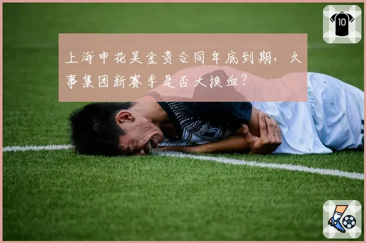 上海申花吴金贵合同年底到期，久事集团新赛季是否大换血？