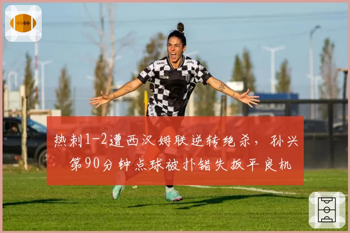 热刺1-2遭西汉姆联逆转绝杀，孙兴慜第90分钟点球被扑错失扳平良机