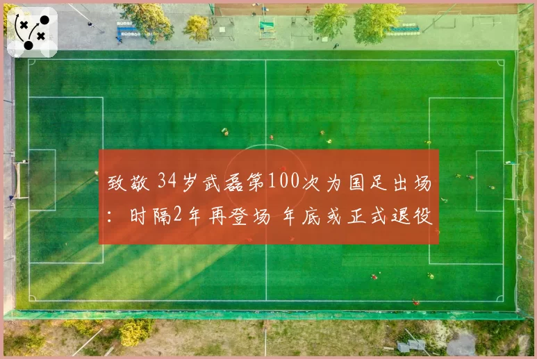 致敬 34岁武磊第100次为国足出场：时隔2年再登场 年底或正式退役