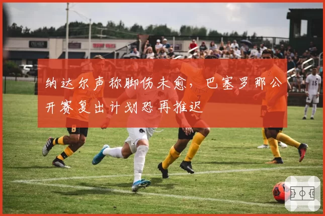 纳达尔声称脚伤未愈,巴塞罗那公开赛复出计划恐再推迟