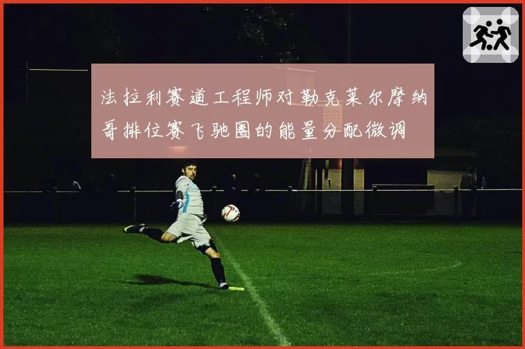 法拉利赛道工程师对勒克莱尔摩纳哥排位赛飞驰圈的能量分配微调