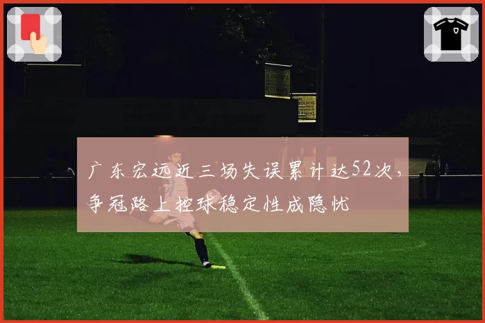 广东宏远近三场失误累计达52次,争冠路上控球稳定性成隐忧