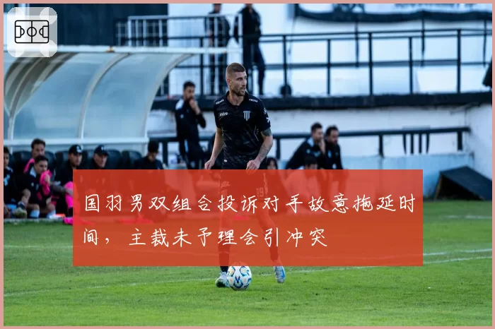 国羽男双组合投诉对手故意拖延时间，主裁未予理会引冲突