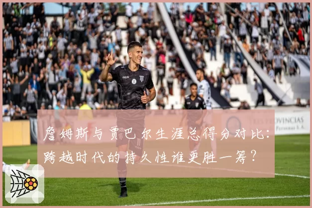 詹姆斯与贾巴尔生涯总得分对比：跨越时代的持久性谁更胜一筹？