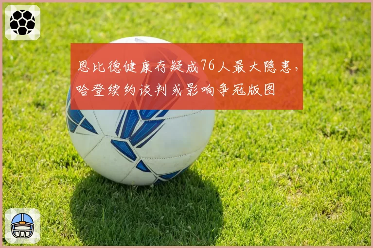恩比德健康存疑成76人最大隐患,哈登续约谈判或影响争冠版图