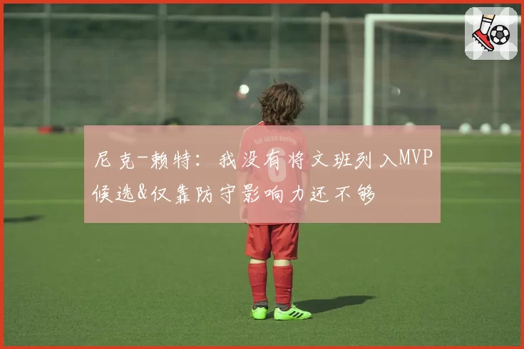 尼克-赖特:我没有将文班列入MVP候选&仅靠防守影响力还不够