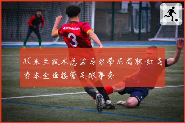 AC米兰技术总监马尔蒂尼离职 红鸟资本全面接管足球事务